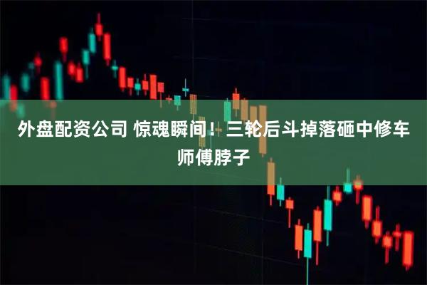 外盘配资公司 惊魂瞬间！三轮后斗掉落砸中修车师傅脖子