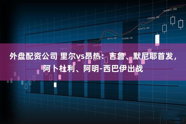 外盘配资公司 里尔vs昂热：吉鲁、默尼耶首发，阿卜杜利、阿明-西巴伊出战