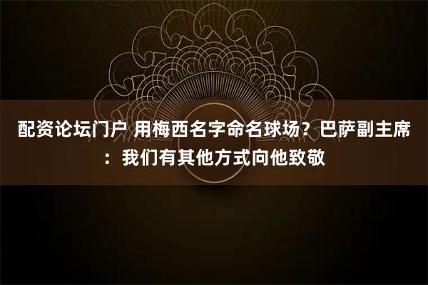 配资论坛门户 用梅西名字命名球场？巴萨副主席：我们有其他方式向他致敬