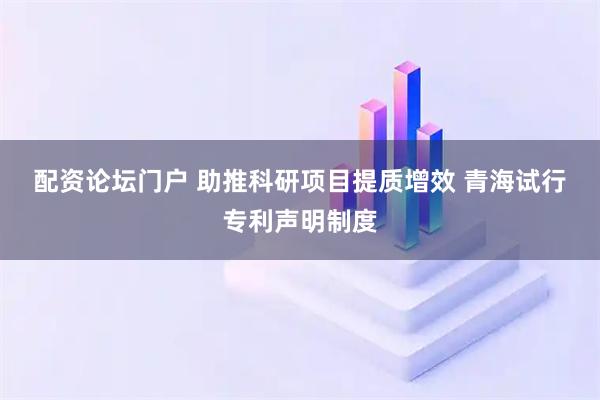配资论坛门户 助推科研项目提质增效 青海试行专利声明制度