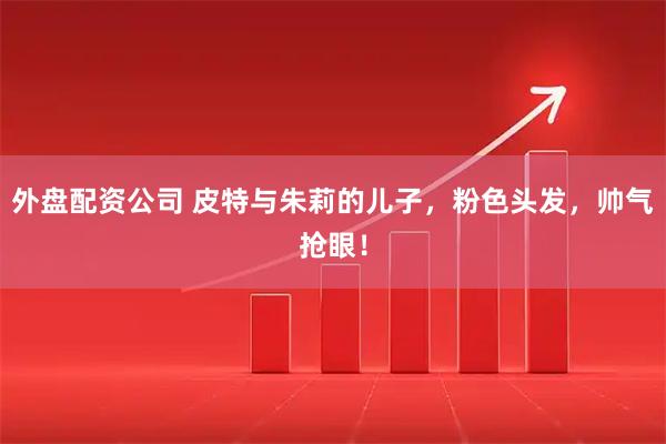 外盘配资公司 皮特与朱莉的儿子，粉色头发，帅气抢眼！