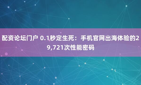 配资论坛门户 0.1秒定生死：手机官网出海体验的29,721次性能密码