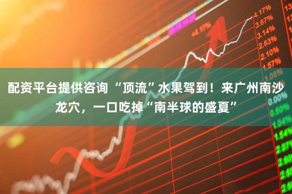 配资平台提供咨询 “顶流”水果驾到！来广州南沙龙穴，一口吃掉“南半球的盛夏”