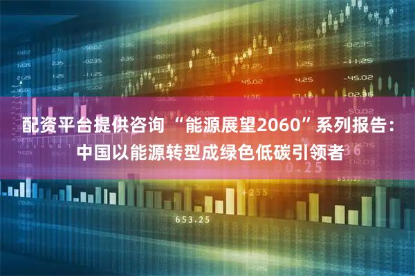 配资平台提供咨询 “能源展望2060”系列报告： 中国以能源转型成绿色低碳引领者