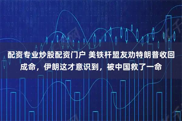 配资专业炒股配资门户 美铁杆盟友劝特朗普收回成命，伊朗这才意识到，被中国救了一命