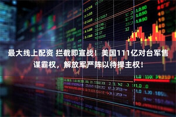 最大线上配资 拦截即宣战！美国111亿对台军售谋霸权，解放军严阵以待捍主权！