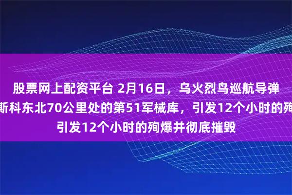 股票网上配资平台 2月16日，乌火烈鸟巡航导弹远程打击了莫斯科东北70公里处的第51军械库，引发12个小时的殉爆并彻底摧毁
