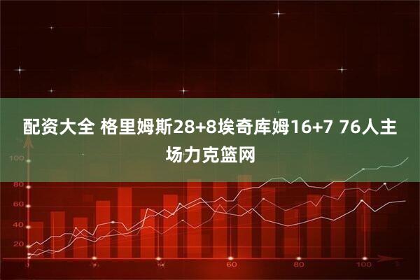 配资大全 格里姆斯28+8埃奇库姆16+7 76人主场力克篮网