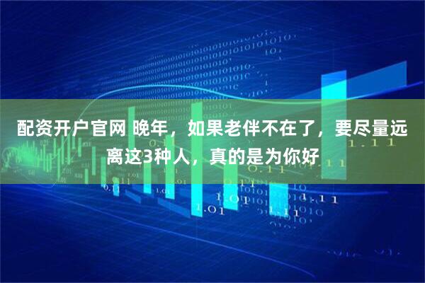 配资开户官网 晚年，如果老伴不在了，要尽量远离这3种人，真的是为你好